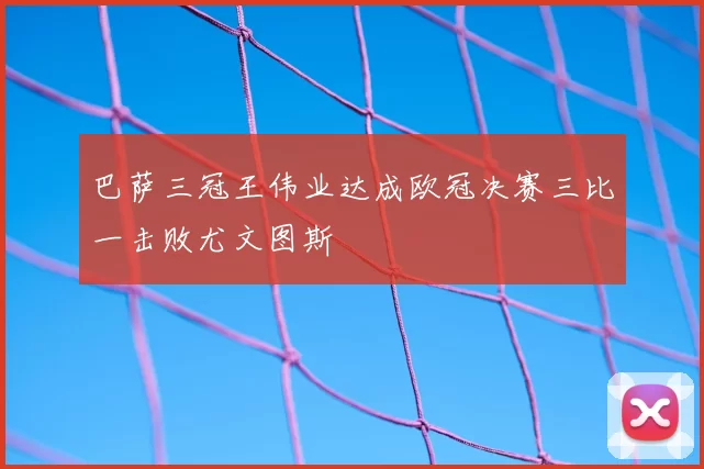 巴萨三冠王伟业达成欧冠决赛三比一击败尤文图斯