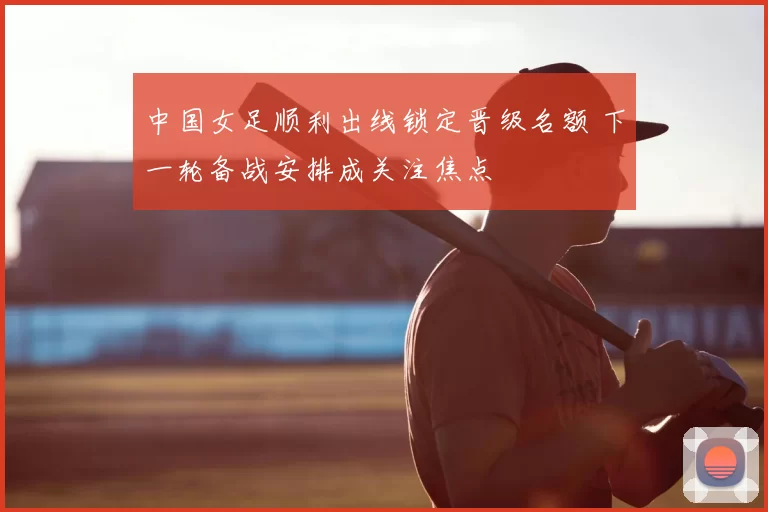 中国女足顺利出线锁定晋级名额 下一轮备战安排成关注焦点