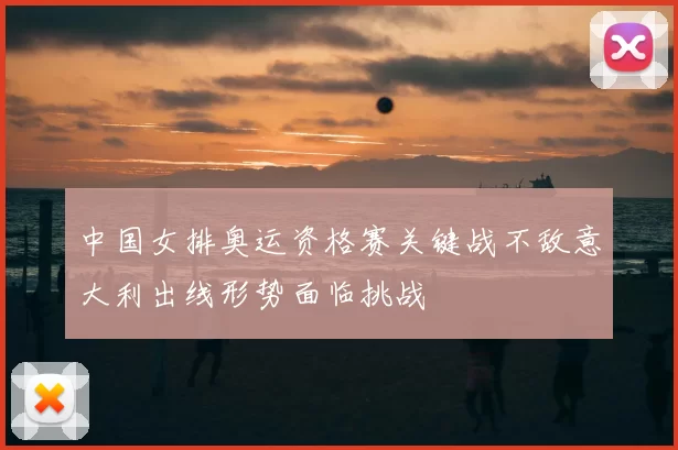 中国女排奥运资格赛关键战不敌意大利出线形势面临挑战