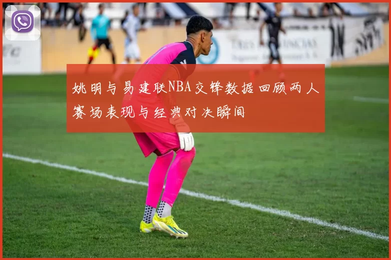 姚明与易建联NBA交锋数据回顾两人赛场表现与经典对决瞬间