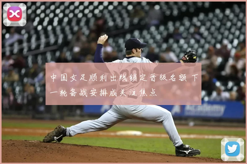 中国女足顺利出线锁定晋级名额 下一轮备战安排成关注焦点