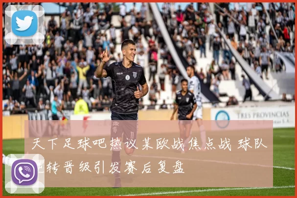 天下足球吧热议某欧战焦点战 球队逆转晋级引发赛后复盘
