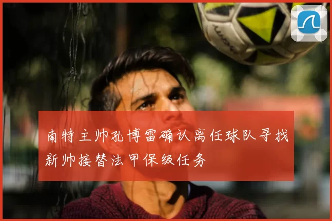 南特主帅孔博雷确认离任球队寻找新帅接替法甲保级任务