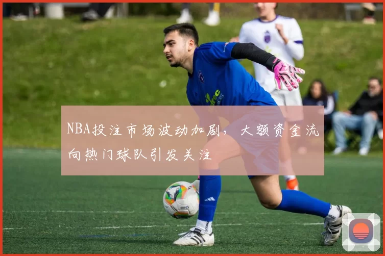 NBA投注市场波动加剧,大额资金流向热门球队引发关注