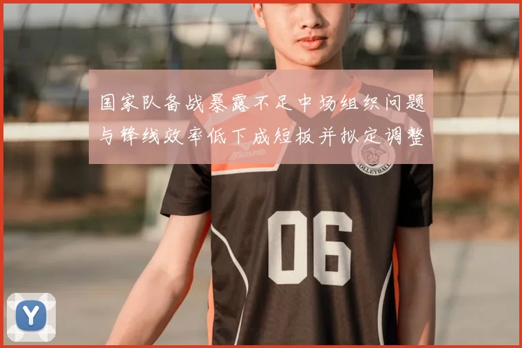 国家队备战暴露不足中场组织问题与锋线效率低下成短板并拟定调整方案