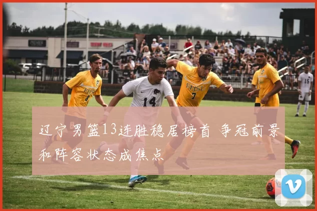 辽宁男篮13连胜稳居榜首 争冠前景和阵容状态成焦点