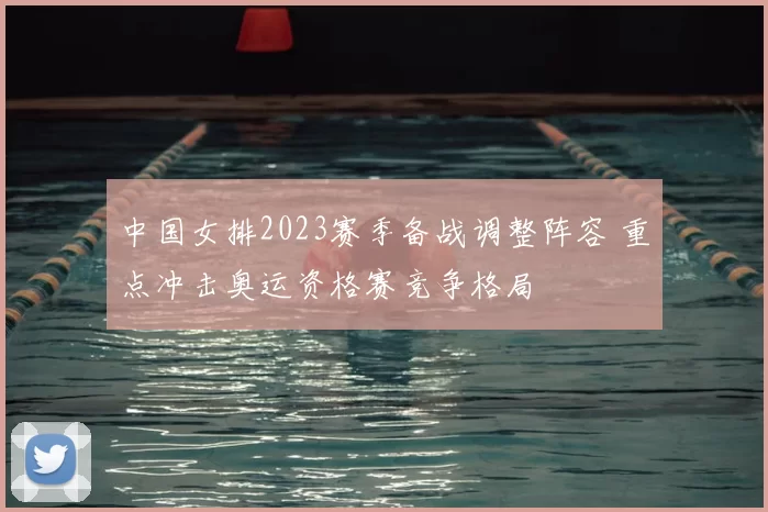 中国女排2023赛季备战调整阵容 重点冲击奥运资格赛竞争格局