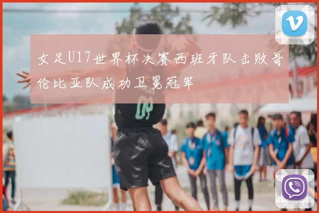 女足U17世界杯决赛西班牙队击败哥伦比亚队成功卫冕冠军