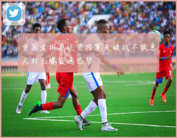 中国女排奥运资格赛关键战不敌意大利无缘直通巴黎