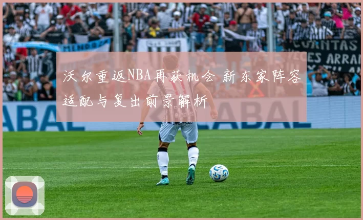 沃尔重返NBA再获机会 新东家阵容适配与复出前景解析