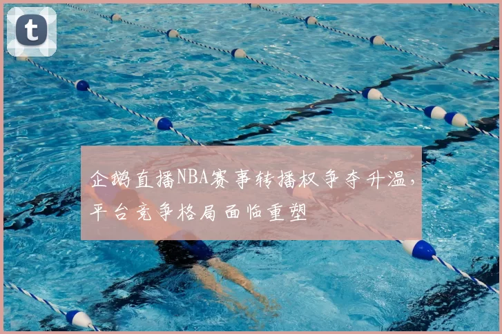 企鹅直播NBA赛事转播权争夺升温，平台竞争格局面临重塑