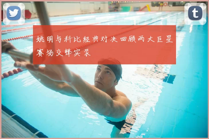 姚明与科比经典对决回顾两大巨星赛场交锋实录