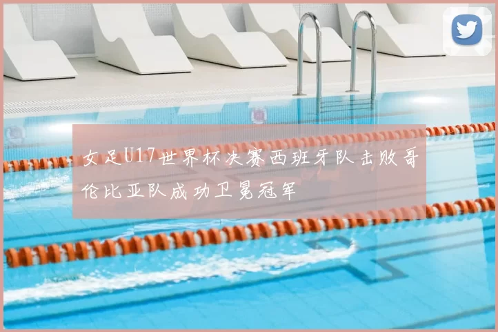 女足U17世界杯决赛西班牙队击败哥伦比亚队成功卫冕冠军