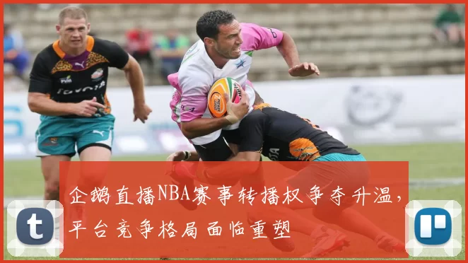 企鹅直播NBA赛事转播权争夺升温,平台竞争格局面临重塑