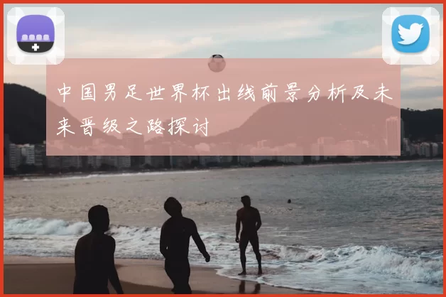 中国男足世界杯出线前景分析及未来晋级之路探讨