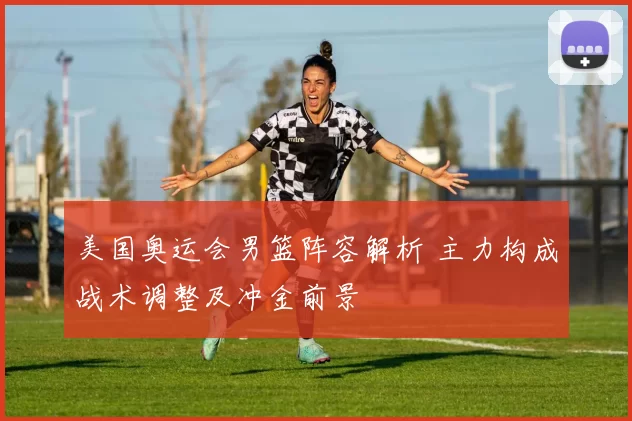 美国奥运会男篮阵容解析 主力构成战术调整及冲金前景