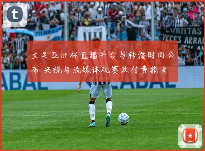 女足亚洲杯直播平台与转播时间公布 央视与流媒体观赛及付费指南