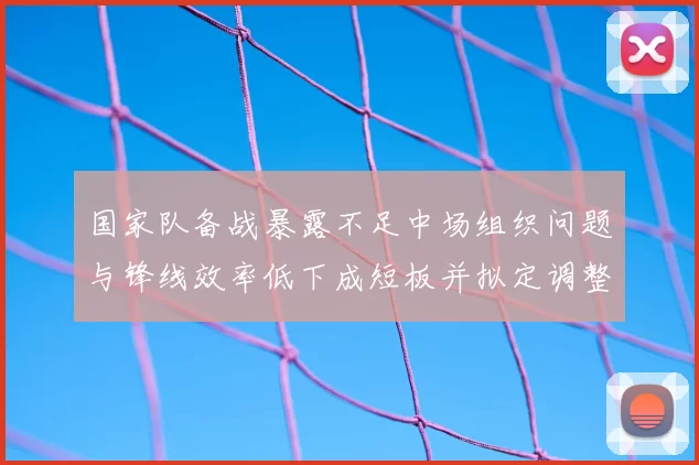 国家队备战暴露不足中场组织问题与锋线效率低下成短板并拟定调整方案