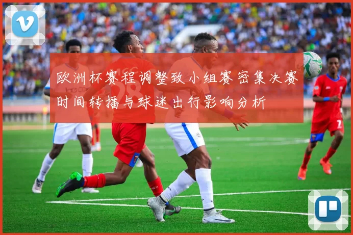 欧洲杯赛程调整致小组赛密集决赛时间转播与球迷出行影响分析