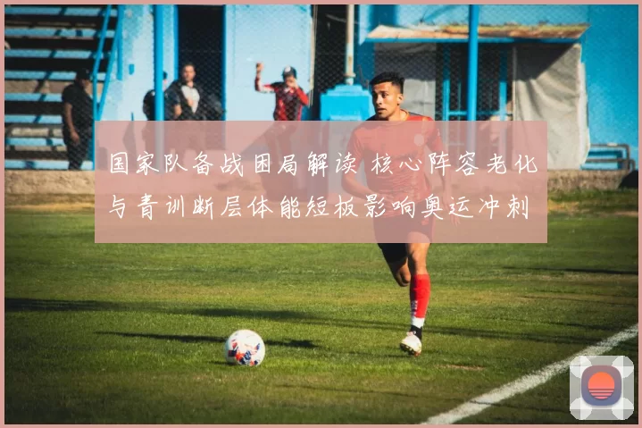 国家队备战困局解读 核心阵容老化与青训断层体能短板影响奥运冲刺