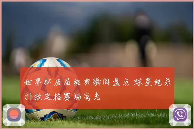 世界杯历届经典瞬间盘点 球星绝杀扑救定格赛场高光